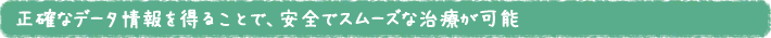 正確なデータ情報を得ることで、安全でスムーズな治療が可能