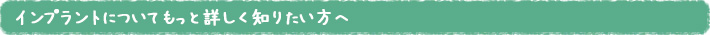 インプラントについてもっと詳しく知りたい方へ